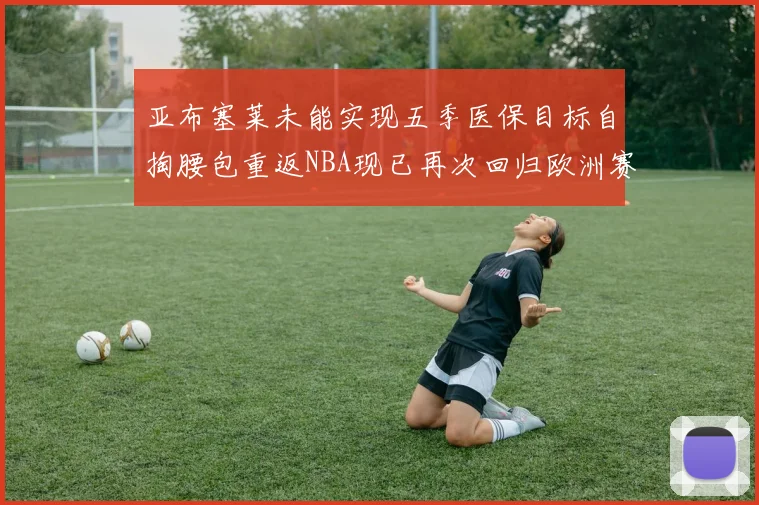 亚布塞莱未能实现五季医保目标自掏腰包重返NBA现已再次回归欧洲赛场