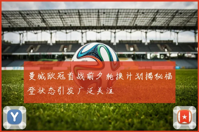 曼城欧冠首战前夕轮换计划揭秘福登状态引发广泛关注